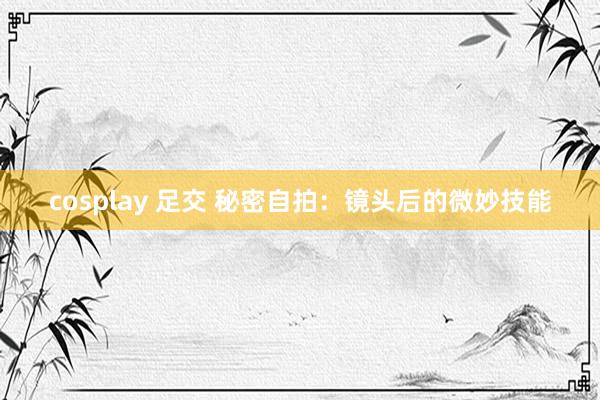 cosplay 足交 秘密自拍：镜头后的微妙技能