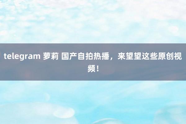telegram 萝莉 国产自拍热播，来望望这些原创视频！