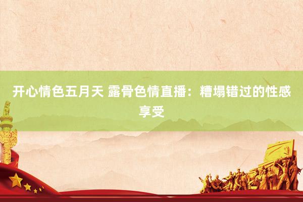 开心情色五月天 露骨色情直播：糟塌错过的性感享受