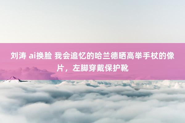 刘涛 ai换脸 我会追忆的哈兰德晒高举手杖的像片，左脚穿戴保护靴
