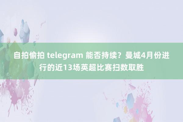自拍偷拍 telegram 能否持续？曼城4月份进行的近13场英超比赛扫数取胜