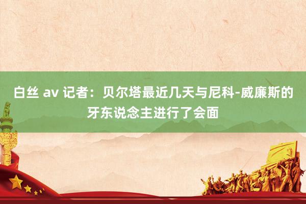白丝 av 记者：贝尔塔最近几天与尼科-威廉斯的牙东说念主进行了会面