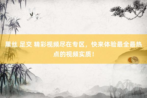 黑丝 足交 精彩视频尽在专区，快来体验最全最热点的视频实质！