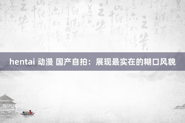 hentai 动漫 国产自拍：展现最实在的糊口风貌
