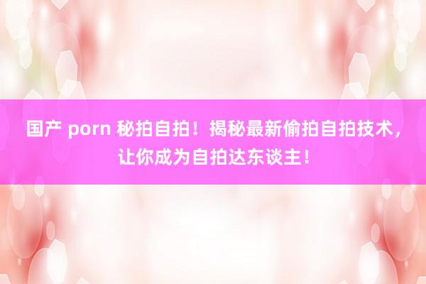 国产 porn 秘拍自拍!揭秘最新偷拍自拍技术,让你成为自拍达东谈主!