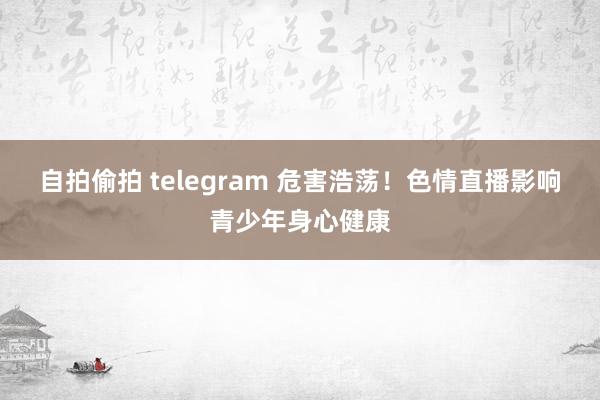 自拍偷拍 telegram 危害浩荡！色情直播影响青少年身心健康
