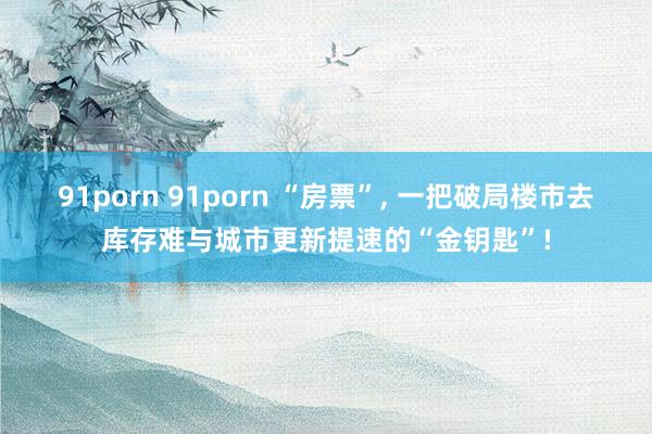 91porn 91porn “房票”， 一把破局楼市去库存难与城市更新提速的“金钥匙”!