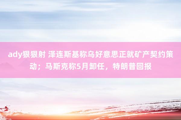 ady狠狠射 泽连斯基称乌好意思正就矿产契约策动；马斯克称5月卸任，特朗普回报