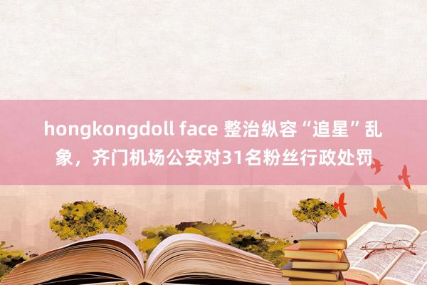 hongkongdoll face 整治纵容“追星”乱象，齐门机场公安对31名粉丝行政处罚