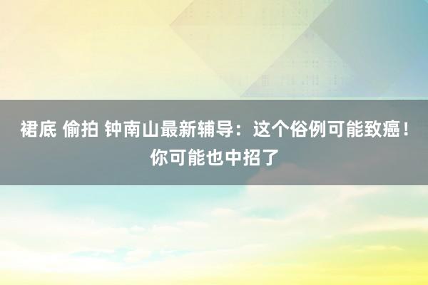 裙底 偷拍 钟南山最新辅导：这个俗例可能致癌！你可能也中招了
