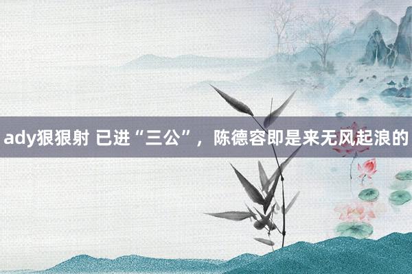 ady狠狠射 已进“三公”，陈德容即是来无风起浪的