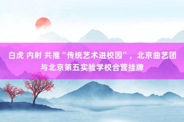 白虎 内射 共推“传统艺术进校园”，北京曲艺团与北京第五实验学校合营挂牌