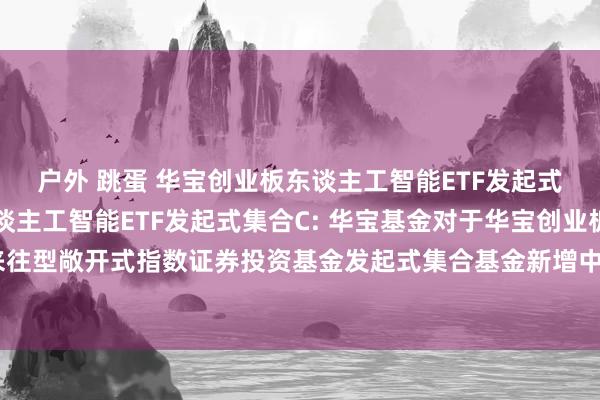 户外 跳蛋 华宝创业板东谈主工智能ETF发起式集合A,华宝创业板东谈主工智能ETF发起式集合C: 华宝基金对于华宝创业板东谈主工智能来往型敞开式指数证券投资基金发起式集合基金新增中国蛊惑银行股份有限公司为代销机构的公告