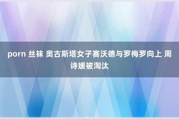 porn 丝袜 奥古斯塔女子赛沃德与罗梅罗向上 周诗媛被淘汰