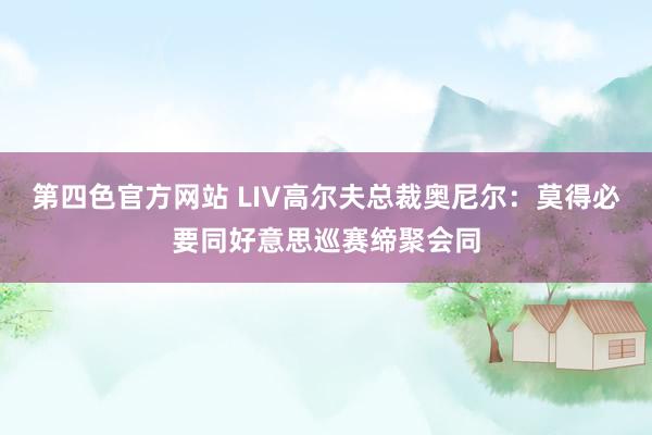 第四色官方网站 LIV高尔夫总裁奥尼尔：莫得必要同好意思巡赛缔聚会同
