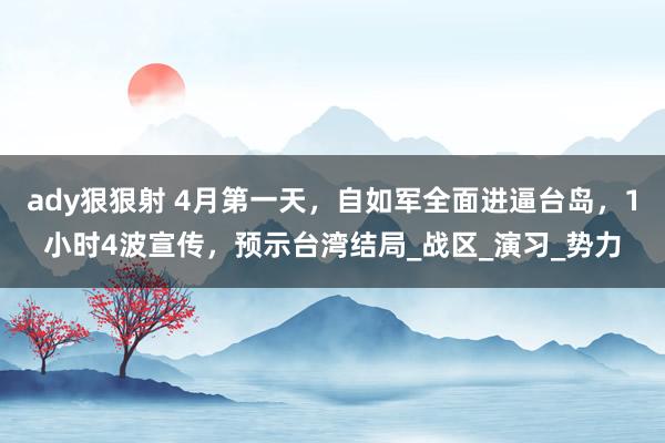 ady狠狠射 4月第一天，自如军全面进逼台岛，1小时4波宣传，预示台湾结局_战区_演习_势力
