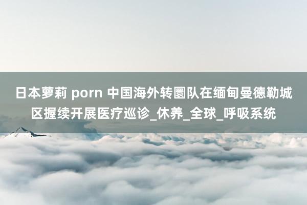日本萝莉 porn 中国海外转圜队在缅甸曼德勒城区握续开展医疗巡诊_休养_全球_呼吸系统