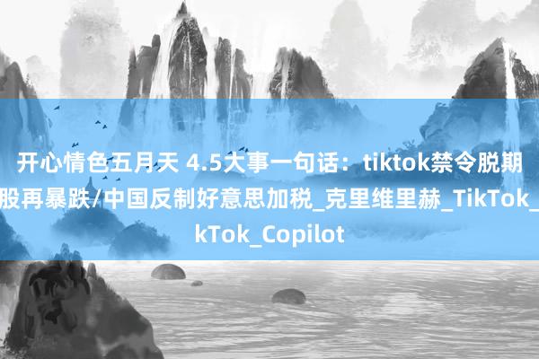开心情色五月天 4.5大事一句话：tiktok禁令脱期/好意思股再暴跌/中国反制好意思加税_克里维里赫_TikTok_Copilot