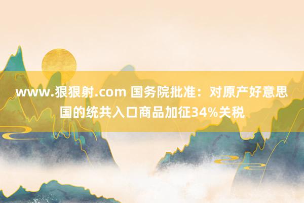 www.狠狠射.com 国务院批准：对原产好意思国的统共入口商品加征34%关税