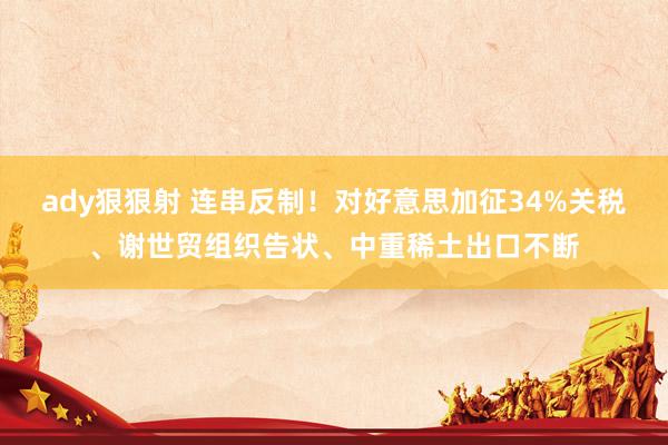 ady狠狠射 连串反制！对好意思加征34%关税、谢世贸组织告状、中重稀土出口不断
