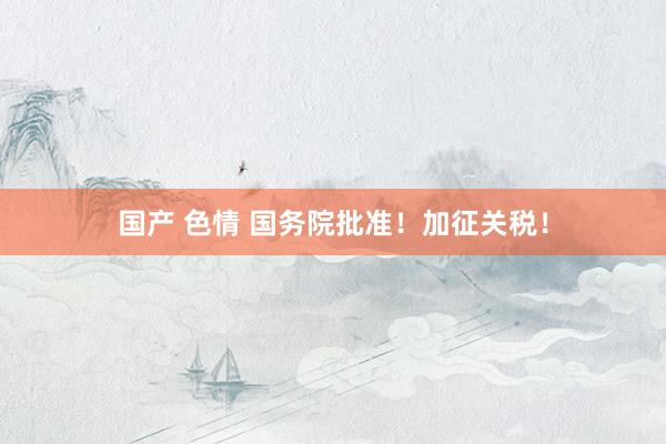 国产 色情 国务院批准！加征关税！