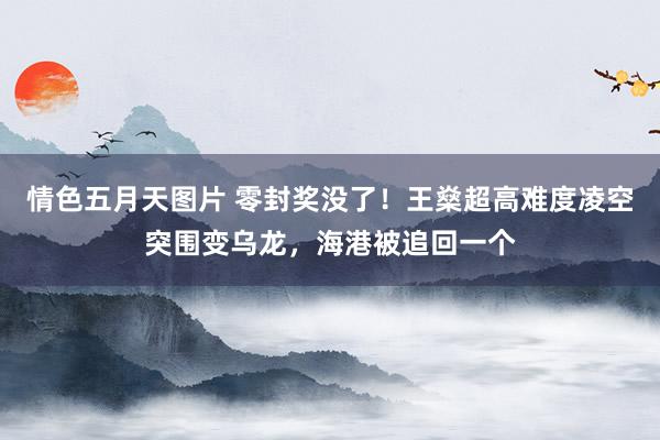 情色五月天图片 零封奖没了！王燊超高难度凌空突围变乌龙，海港被追回一个