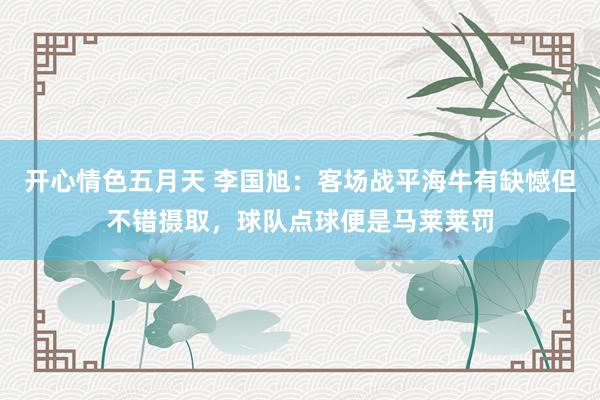 开心情色五月天 李国旭：客场战平海牛有缺憾但不错摄取，球队点球便是马莱莱罚