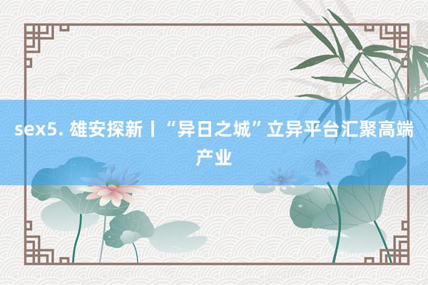 sex5. 雄安探新丨“异日之城”立异平台汇聚高端产业