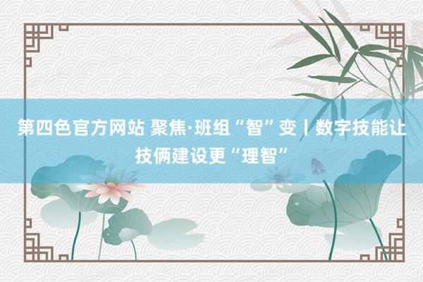 第四色官方网站 聚焦·班组“智”变丨数字技能让技俩建设更“理智”