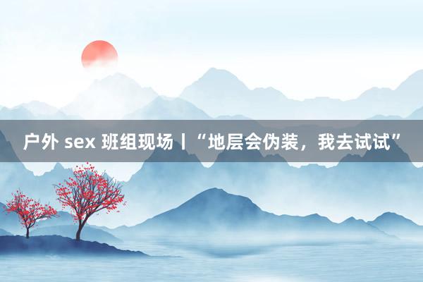 户外 sex 班组现场丨“地层会伪装，我去试试”