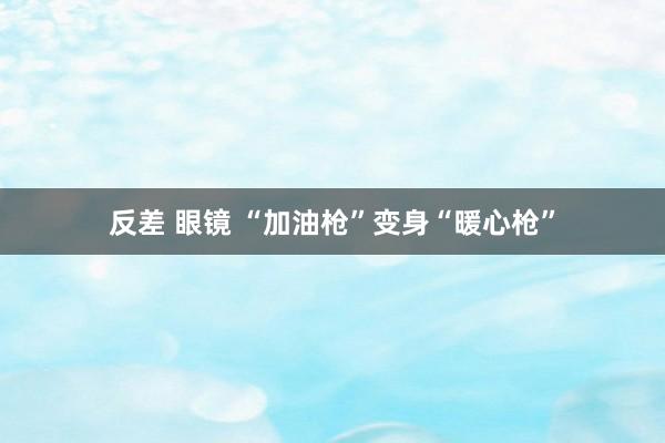 反差 眼镜 “加油枪”变身“暖心枪”