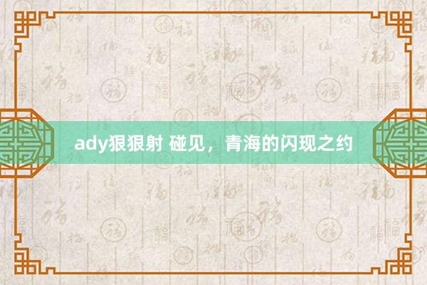 ady狠狠射 碰见，青海的闪现之约