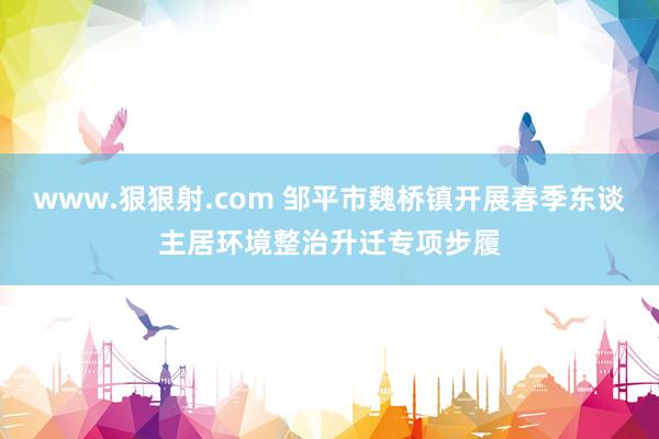 www.狠狠射.com 邹平市魏桥镇开展春季东谈主居环境整治升迁专项步履