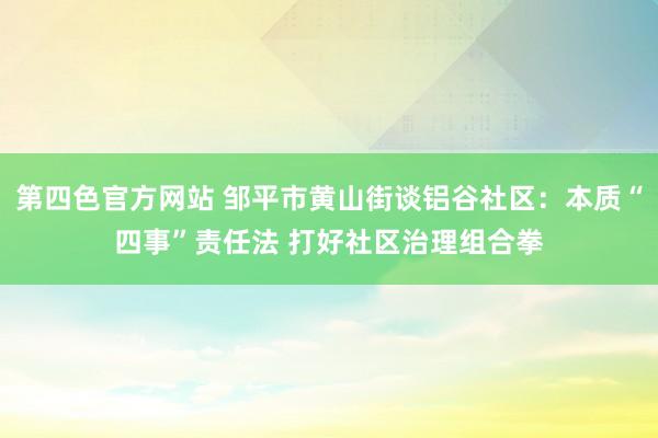 第四色官方网站 邹平市黄山街谈铝谷社区：本质“四事”责任法 打好社区治理组合拳