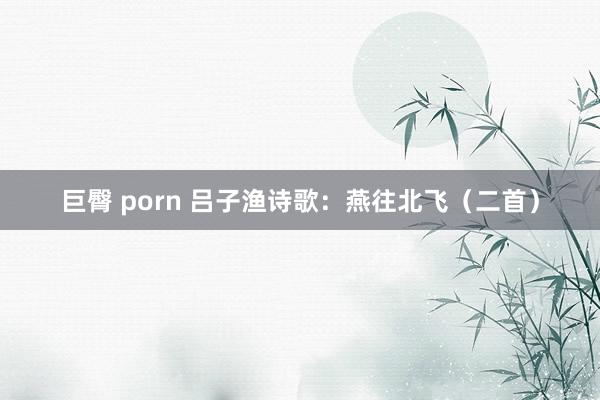 巨臀 porn 吕子渔诗歌：燕往北飞（二首）
