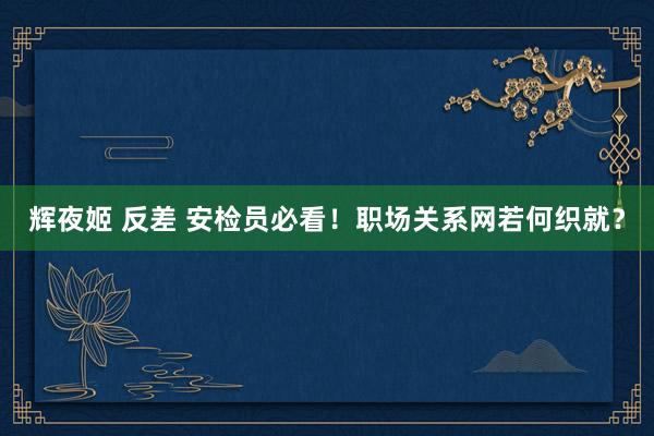 辉夜姬 反差 安检员必看！职场关系网若何织就？