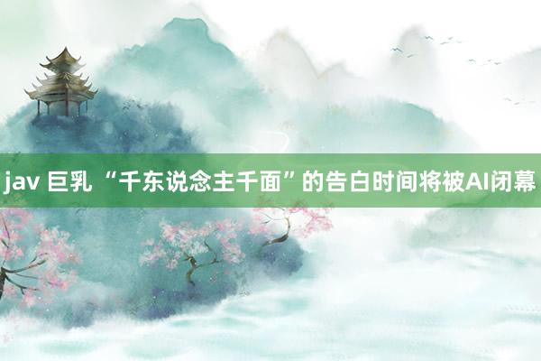 jav 巨乳 “千东说念主千面”的告白时间将被AI闭幕