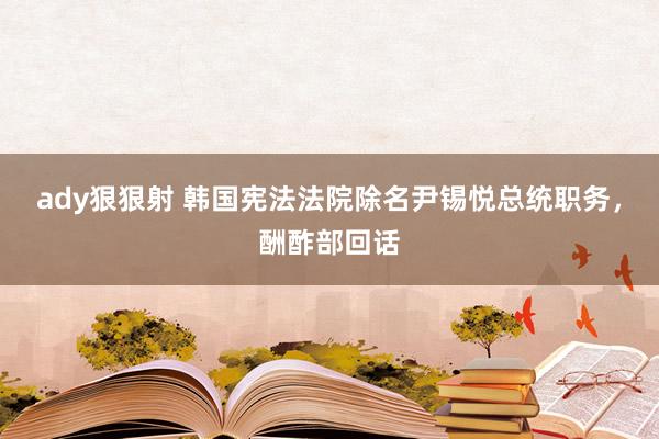 ady狠狠射 韩国宪法法院除名尹锡悦总统职务，酬酢部回话