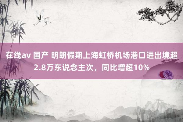 在线av 国产 明朗假期上海虹桥机场港口进出境超2.8万东说念主次，同比增超10%