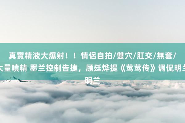 真實精液大爆射！！情侶自拍/雙穴/肛交/無套/大量噴精 墨兰控制告捷，顾廷烨提《莺莺传》调侃明兰