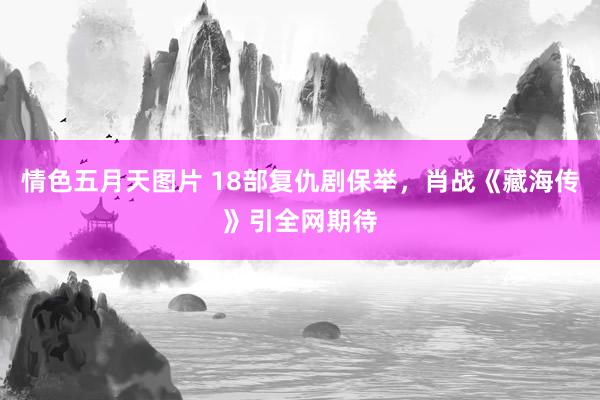情色五月天图片 18部复仇剧保举，肖战《藏海传》引全网期待