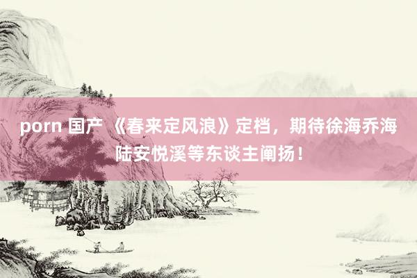 porn 国产 《春来定风浪》定档，期待徐海乔海陆安悦溪等东谈主阐扬！