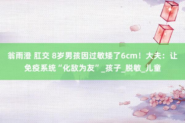 翁雨澄 肛交 8岁男孩因过敏矮了6cm！大夫：让免疫系统“化敌为友”_孩子_脱敏_儿童