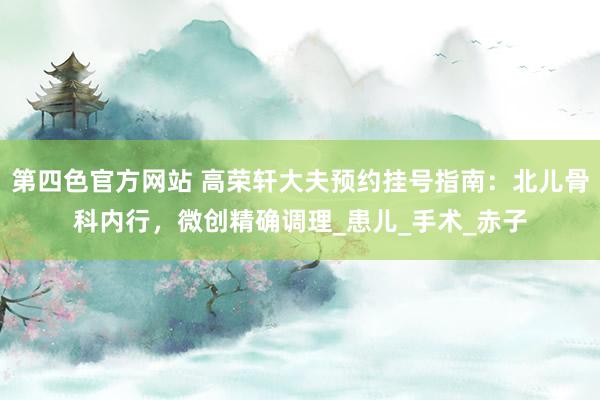 第四色官方网站 高荣轩大夫预约挂号指南：北儿骨科内行，微创精确调理_患儿_手术_赤子