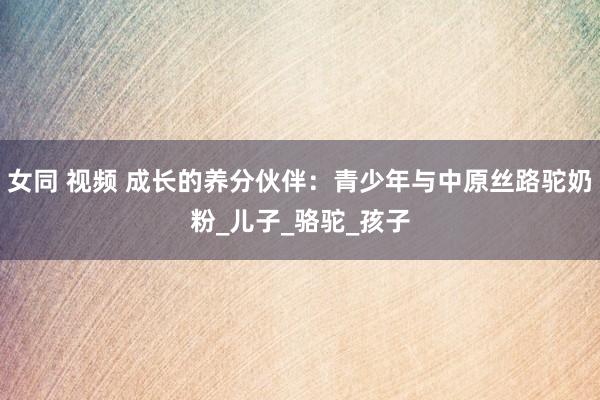 女同 视频 成长的养分伙伴：青少年与中原丝路驼奶粉_儿子_骆驼_孩子