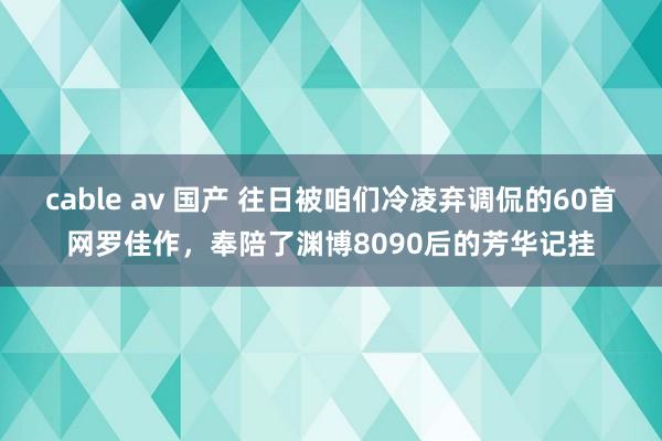 cable av 国产 往日被咱们冷凌弃调侃的60首网罗佳作，奉陪了渊博8090后的芳华记挂