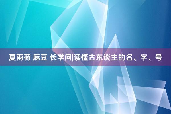 夏雨荷 麻豆 长学问|读懂古东谈主的名、字、号