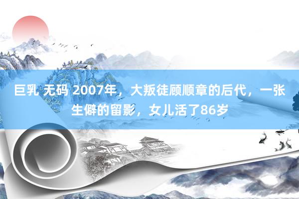 巨乳 无码 2007年，大叛徒顾顺章的后代，一张生僻的留影，女儿活了86岁