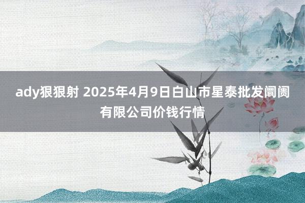 ady狠狠射 2025年4月9日白山市星泰批发阛阓有限公司价钱行情