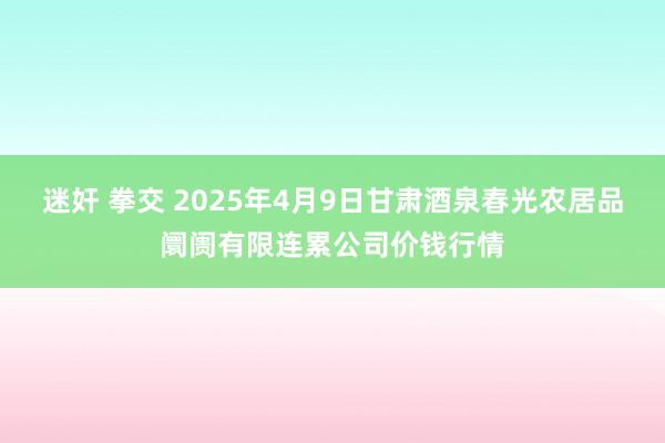迷奸 拳交 2025年4月9日甘肃酒泉春光农居品阛阓有限连累公司价钱行情